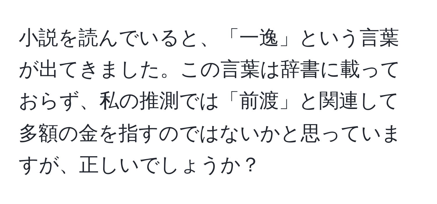 小説を読んでいると、「一逸」という言葉が出てきました。この言葉は辞書に載っておらず、私の推測では「前渡」と関連して多額の金を指すのではないかと思っていますが、正しいでしょうか？