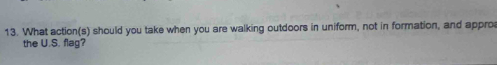 What action(s) should you take when you are walking outdoors in uniform, not in formation, and appro 
the U.S. flag?