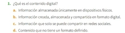 ¿Qué es el contenido digital?
al Información almacenada únicamente en dispositivos físicos.
b. Información creada, almacenada y compartida en formato digital.
c. Información que solo se puede compartir en redes sociales.
d. Contenido que no tiene un formato definido.