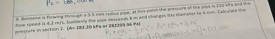 Benzene is flowing through a 3.5 mm radius pipe, at this point the pressure of the pipe is 210 kPa and the 
flow speed is 4.2 m/s. Suddenly the pipe descends 8 m and changes itxs diameter to 4 mm. Calculate the 
pressure in section 2. (A=282.20kPa a or 282203.96 Pa)