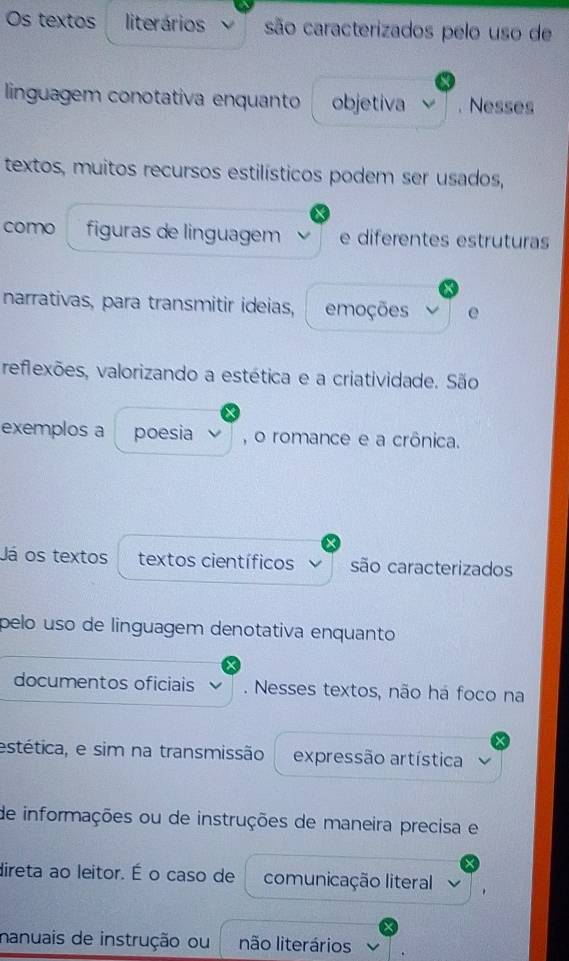 Os textos literários são caracterizados pelo uso de 
linguagem conotativa enquanto objetiva . Nesses 
textos, muitos recursos estilísticos podem ser usados, 
como figuras de linguagem e diferentes estruturas 
narrativas, para transmitir ideias, emoções e 
reflexões, valorizando a estética e a criatividade. São 
exemplos a poesia , o romance e a crônica. 
Já os textos textos científicos são caracterizados 
pelo uso de linguagem denotativa enquanto 
documentos oficiais . Nesses textos, não há foco na 
estética, e sim na transmissão expressão artística 
de informações ou de instruções de maneira precisa e 
direta ao leitor. É o caso de comunicação literal 
nanuais de instrução ou não literários