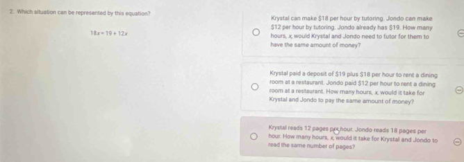 Which situation can be represented by this equation? Krystal can make $18 per hour by tutoring. Jondo can make
$12 per hour by tutoring. Jondo already has $19. How many
18x=19+12x hours, x would Krystal and Jondo need to futor for them to
have the same amount of money?
Krystal paid a deposit of $19 plus $18 per hour to rent a dining
room at a restaurant. Jondo paid $12 per hour to rent a dining
room at a restaurant. How many hours, x, would it take for
Krystal and Jondo to pay the same amount of money?
Krystal reads 12 pages prchour. Jondo reads 18 pages per
hour. How many hours, x, would it take for Krystal and Jondo to
read the same number of pages?