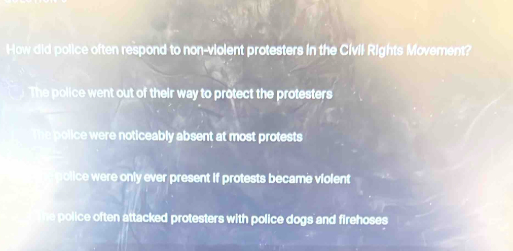 How did police often respond to non-violent protesters in the Civil Rights Movement?
The police went out of their way to protect the protesters
The police were noticeably absent at most protests
a police were only ever present if protests became violent
he police often attacked protesters with police dogs and firehoses