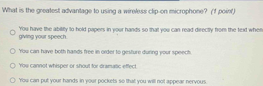 What is the greatest advantage to using a wireless clip-on microphone? (1 point)
You have the ability to hold papers in your hands so that you can read directly from the text when
giving your speech.
You can have both hands free in order to gesture during your speech.
You cannot whisper or shout for dramatic effect.
You can put your hands in your pockets so that you will not appear nervous.