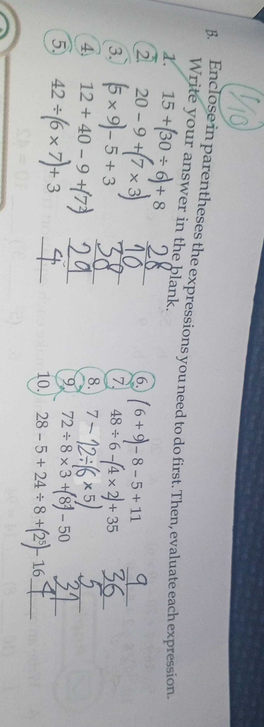 Enclose in parentheses the expressions you need to do first. Then, evaluate each expression. 
Write your answer in the blank. 
1. 15+(30/ 6)+8
_ 
2 20-9+(7* 3) __ 
6. (6+9)-8-5+11
3. (5* 9)-5+3
_ 
7. 48/ 6-(4* 2)+35 _ 
4 12+40-9+7
8. 7-
_ 
_ 
9 72 ÷ 8 × 3 + 8 - 50
5 42/ (6* 7)+3 _10. 28-5+24/ 8+(2^5)-16 __