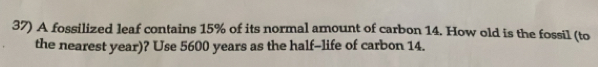 A fossilized leaf contains 15% of its normal amount of carbon 14. How old is the fossil (to 
the nearest year)? Use 5600 years as the half-life of carbon 14.