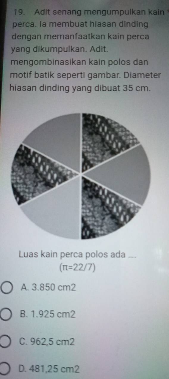 Adit senang mengumpulkan kain
perca. Ia membuat hiasan dinding
dengan memanfaatkan kain perca
yang dikumpulkan. Adit.
mengombinasikan kain polos dan
motif batik seperti gambar. Diameter
hiasan dinding yang dibuat 35 cm.
Luas kain perca polos ada ....
(π =22/7)
A. 3.850 cm2
B. 1.925 cm2
C. 962,5 cm2
D. 481,25 cm2