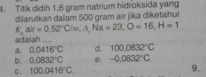 Titik didih 1,6 gram natrium hidroksida yang
dilarutkan dalam 500 gram air jika diketahui
K_bair=0,52°C/m, A, Na=23, O=16, H=1
adalah ....
a. 0,0416°C d. 100,0832°C
b. 0,0832°C e. -0,0832°C
C. 100,0416°C. 
9.