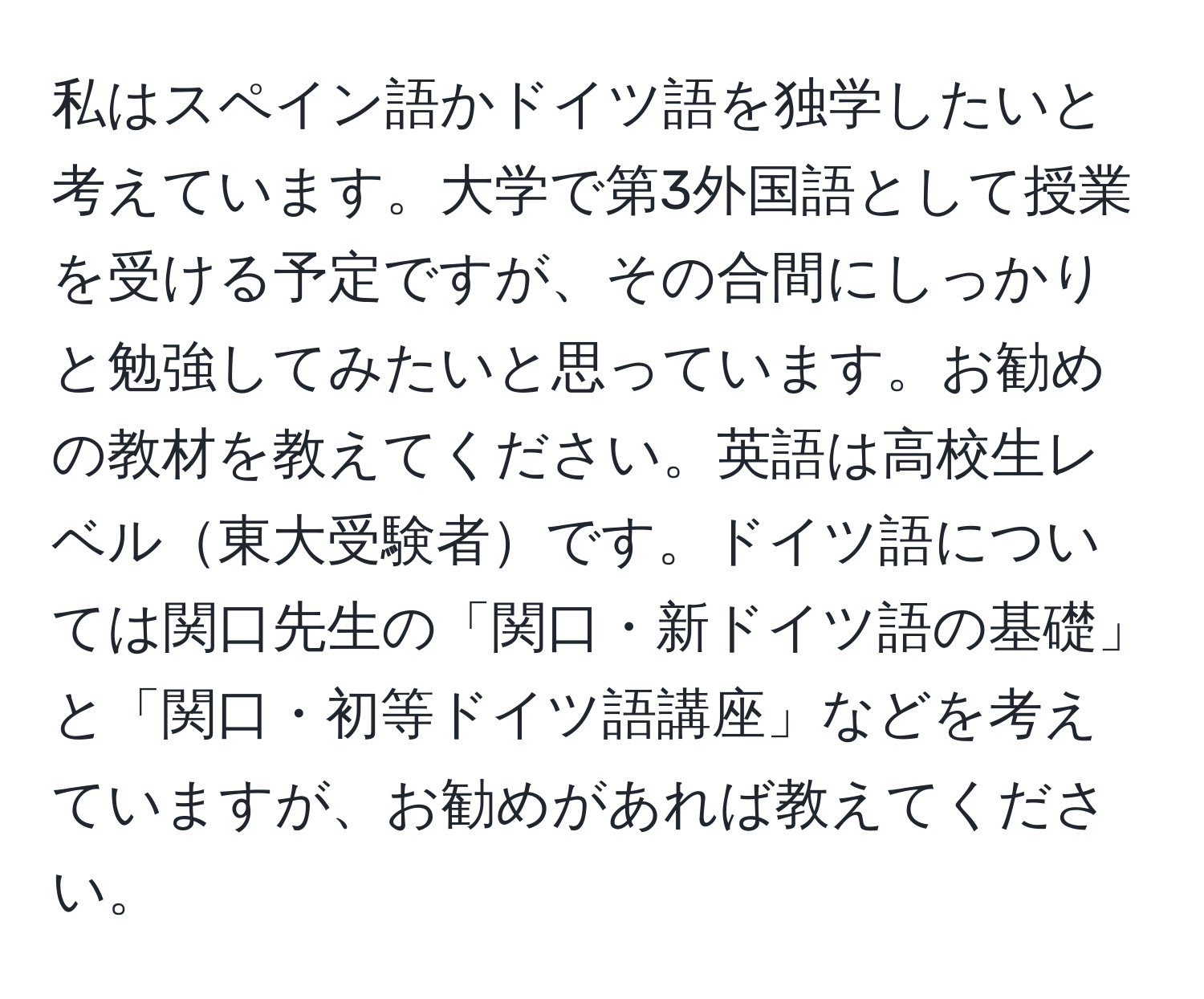 私はスペイン語かドイツ語を独学したいと考えています。大学で第3外国語として授業を受ける予定ですが、その合間にしっかりと勉強してみたいと思っています。お勧めの教材を教えてください。英語は高校生レベル東大受験者です。ドイツ語については関口先生の「関口・新ドイツ語の基礎」と「関口・初等ドイツ語講座」などを考えていますが、お勧めがあれば教えてください。