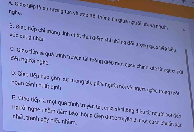 nghe.
A. Giao tiếp là sự tương tác và trao đối thông tin giữa người nói và người
xúc cùng nhau.
B. Giao tiếp chỉ mang tính chất thời điểm khi những đối tượng giao tiếp tiếp
đến người nghe.
C. Giao tiếp là quá trình truyền tải thông điệp một cách chính xác từ người nói
D. Giao tiếp bao gồm sự tương tác giữa người nói và người nghe trong một
hoàn cảnh nhất định
E. Giao tiếp là một quá trình truyền tải, chia sẻ thông điệp từ người nói đến
người nghe nhằm đảm bảo thông điệp được truyền đi một cách chuẩn xác
nhất, tránh gây hiểu nhầm.