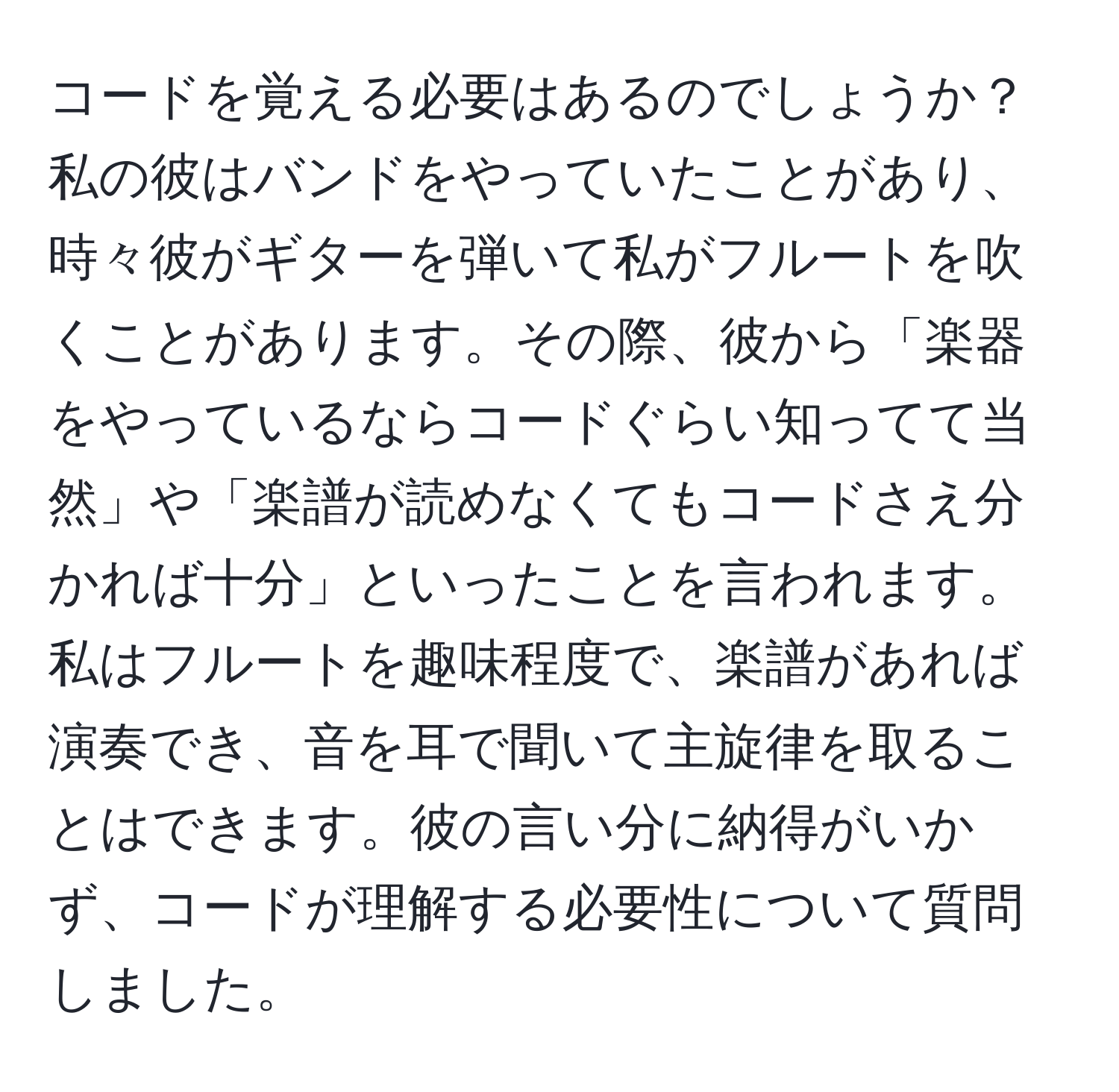 コードを覚える必要はあるのでしょうか？私の彼はバンドをやっていたことがあり、時々彼がギターを弾いて私がフルートを吹くことがあります。その際、彼から「楽器をやっているならコードぐらい知ってて当然」や「楽譜が読めなくてもコードさえ分かれば十分」といったことを言われます。私はフルートを趣味程度で、楽譜があれば演奏でき、音を耳で聞いて主旋律を取ることはできます。彼の言い分に納得がいかず、コードが理解する必要性について質問しました。