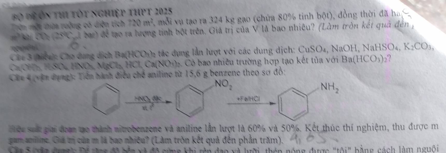 Đ ộ để ôn thi tốt nghiệp thpt 2025 
Trên một thứa rưởng có diện tích 720m^2 mỗi vụ tạo ra 324 kg gao (chứa 80% tinh bot) , đồng thời đã ha
30° ( m GM l bar) 4x^2 tạo ra hượng tinh bột trên. Giá trị của V là bao nhiêu? (Làm tròn kết quả đến ; 
ngên 
Câu 3 (hcu): Cho dung dịch Ba(HCOs): tác dụng lần lượt với các dung dịch: CuSO_4, NaOH, NaHSO_4, K_2CO_3
CaOH₃ HSOL HNO₃, MgCl₃ HCl Ca(NO₃). Có bao nhiêu trường hợp tạo kết tủa với Ba(HCO_3)_2
Cin 4 (vận dụng): Tiên hành điều chế aniline từ 15, 6 g benzene theo sơ đồ:
NO_2
NH_2
HNOy đặc +Fe HCl 
hou suất giải đeạn mo thành nitrobenzene và aniline lần lượt là 60% và 50%. Kết thúc thí nghiệm, thu được m 
gam anline. Giá t của m là bao nhiêu? (Làm tròn kết quả đến phần trăm). 
Ca 5 cn dợnh Để đng đô tền xã đô cứng khi rên đạo và lrời, thên nóng được "tôi", bằng, cách làm nguồi