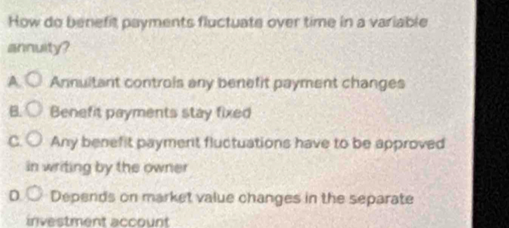 How do benefit payments fluctuate over time in a variable
annuity?
A. Annultant controls any benefit payment changes
B. Benefit payments stay fixed
C. Any benefit payment fluctuations have to be approved
in writing by the owner
D Depends on market value changes in the separate
investment account