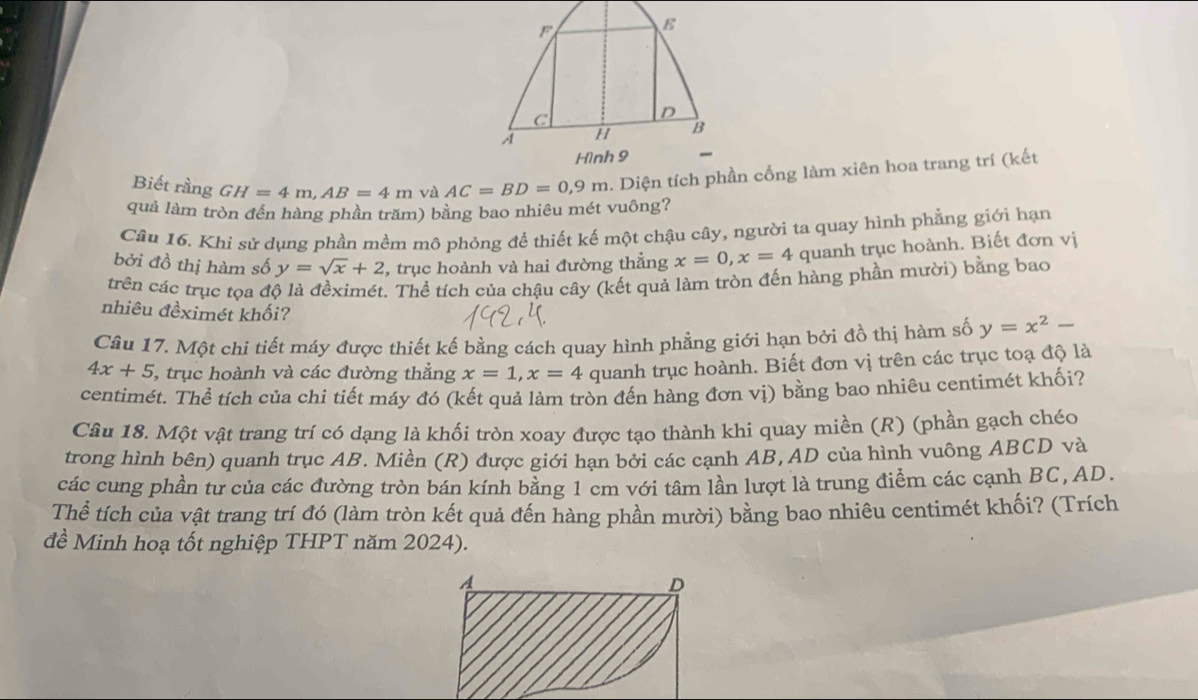 Biết rằng GH=4m,AB=4m và AC=BD=0,9m. Diện tích phần cổng làm xiên hoa trang trí (kết
quả làm tròn đến hàng phần trăm) bằng bao nhiêu mét vuông?
Cân 16. Khi sử dụng phần mềm mô phỏng để thiết kế một chậu cây, người ta quay hình phẳng giới hạn
bởi đồ thị hàm số y=sqrt(x)+2 , trục hoành và hai đường thẳng x=0,x=4 quanh trục hoành. Biết đơn vị
trên các trục tọa độ là đềximét. Thể tích của chậu cây (kết quả làm tròn đến hàng phần mười) bằng bao
nhiêu đềximét khối?
Câu 17. Một chi tiết máy được thiết kế bằng cách quay hình phẳng giới hạn bởi đồ thị hàm số y=x^2-
4x+5 5, trục hoành và các đường thẳng x=1,x=4 quanh trục hoành. Biết đơn vị trên các trục toạ độ là
centimét. Thể tích của chi tiết máy đó (kết quả làm tròn đến hàng đơn vị) bằng bao nhiêu centimét khối?
Câu 18. Một vật trang trí có dạng là khối tròn xoay được tạo thành khi quay miền (R) (phần gạch chéo
trong hình bên) quanh trục AB. Miền (R) được giới hạn bởi các cạnh AB, AD của hình vuông ABCD và
các cung phần tư của các đường tròn bán kính bằng 1 cm với tâm lần lượt là trung điểm các cạnh BC, AD.
Thể tích của vật trang trí đó (làm tròn kết quả đến hàng phần mười) bằng bao nhiêu centimét khối? (Trích
đề Minh hoạ tốt nghiệp THPT năm 2024).