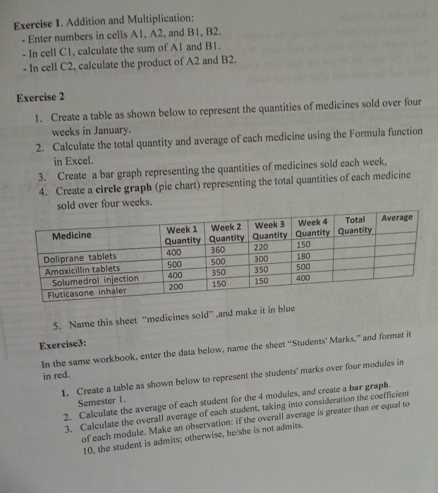 Addition and Multiplication: 
- Enter numbers in cells A1, A2, and B1, B2. 
- In cell C1, calculate the sum of A1 and B1. 
- In cell C2, calculate the product of A2 and B2. 
Exercise 2 
1. Create a table as shown below to represent the quantities of medicines sold over four 
weeks in January. 
2. Calculate the total quantity and average of each medicine using the Formula function 
in Excel. 
3. Create a bar graph representing the quantities of medicines sold each week, 
4. Create a circle graph (pie chart) representing the total quantities of each medicine 
sold over four weeks. 
5. Name this sheet “medicines sold” ,and make it in blue 
Exercise3: 
In the same workbook, enter the data below, name the sheet “Students’ Marks,” and format it 
in red. 
1. Create a table as shown below to represent the students' marks over four modules in 
2. Calculate the average of each student for the 4 modules, and create a bar graph. 
Semester 1. 
3. Calculate the overall average of each student, taking into consideration the coefficient 
of each module. Make an observation: if the overall average is greater than or equal to
10, the student is admits; otherwise, he/she is not admits.