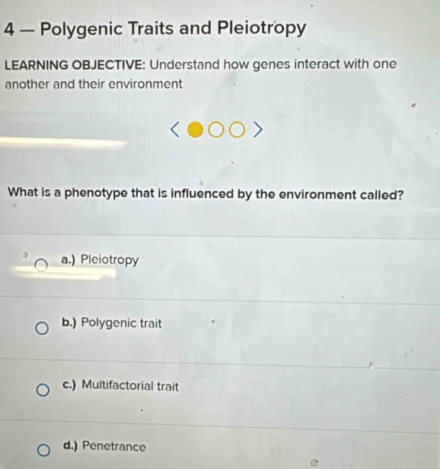 4 — Polygenic Traits and Pleiotropy
LEARNING OBJECTIVE: Understand how genes interact with one
another and their environment
What is a phenotype that is influenced by the environment called?
a.) Pleiotropy
b.) Polygenic trait
c.) Multifactorial trait
d.) Penetrance