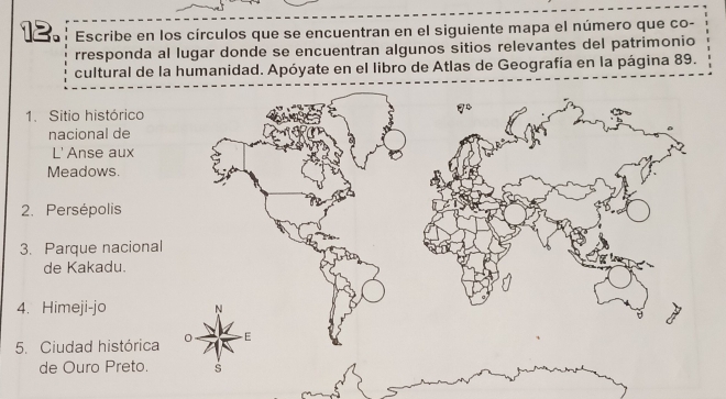 Escribe en los círculos que se encuentran en el siguiente mapa el número que co- 
rresponda al lugar donde se encuentran algunos sitios relevantes del patrimonio 
cultural de la humanidad. Apóyate en el libro de Atlas de Geografía en la página 89. 
1. Sitio histórico 
nacional de 
L' Anse aux 
Meadows. 
2. Persépolis 
3. Parque naciona 
de Kakadu. 
4. Himeji-jo 
5. Ciudad histórica 
de Ouro Preto.