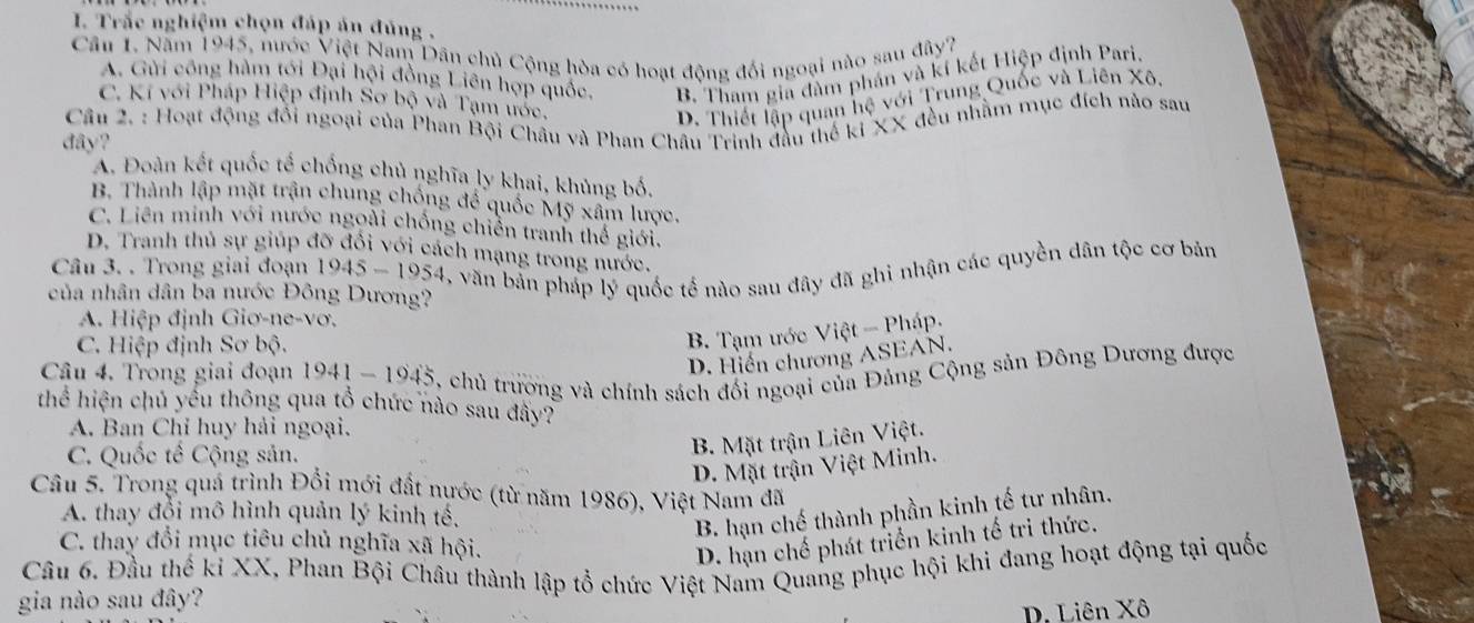 Trắc nghiệm chọn đáp án đúng .
Câu 1. Năm 1945, nước Việt Nam Dân chủ Cộng hòa có hoạt động đối ngoại nào sau đây?
A. Gửi công hàm tới Đại hội đồng Liên hợp quốc, B. Tham gia đàm phán và kí kết Hiệp định Pari.
C. Kí với Pháp Hiệp định Sơ bộ và Tạm ước,
D. Thiết lập quan hệ với Trung Quốc và Liên Xô
Câu 2. : Hoạt động đổi ngoại của Phan Bội Châu và Phan Châu Trịnh đầu thế ki XX đều nhằm mục đích nào sau
đây?
A. Đoàn kết quốc tế chống chủ nghĩa ly khai, khủng bố.
B. Thành lập mặt trận chung chống để quốc Mỹ xâm lược.
C. Liên minh với nước ngoài chống chiến tranh thể giới.
D. Tranh thủ sự giúp đỡ đổi với cách mạng trong nước.
Câu 3. . Trong giai đoạn 1 1945-1954 , văn bản pháp lý quốc tế nào sau đây đã ghỉ nhận các quyền dân tộc cơ bản
của nhân dân ba nước Đông Dương?
A. Hiệp định Giơ-ne-vơ.
C. Hiệp định Sơ bộ.
B. Tạm ước Việt - Pháp.
D. Hiến chương ASEAN.
Câu 4. Trong giai đoạn 1941-1945 5, chủ trương và chính sách đối ngoại của Đảng Cộng sản Đông Dương được
thể hiện chủ yếu thông qua tổ chức nào sau đây?
A. Ban Chỉ huy hải ngoại.
C. Quốc tế Cộng sản.
B. Mặt trận Liên Việt.
D. Mặt trận Việt Minh.
Câu 5. Trong quá trình Đổi mới đất nước (từ năm 1986), Việt Nam đã
A. thay đổi mô hình quản lý kinh tế,
B. hạn chế thành phần kinh tế tư nhân.
C. thay đổi mục tiêu chủ nghĩa xã hội.
D. hạn chế phát triển kinh tế tri thức.
Cầu 6. Đầu thế kỉ XX, Phan Bội Châu thành lập tổ chức Việt Nam Quang phục hội khi đang hoạt động tại quốc
gia nào sau đây?
D. Liên Xô