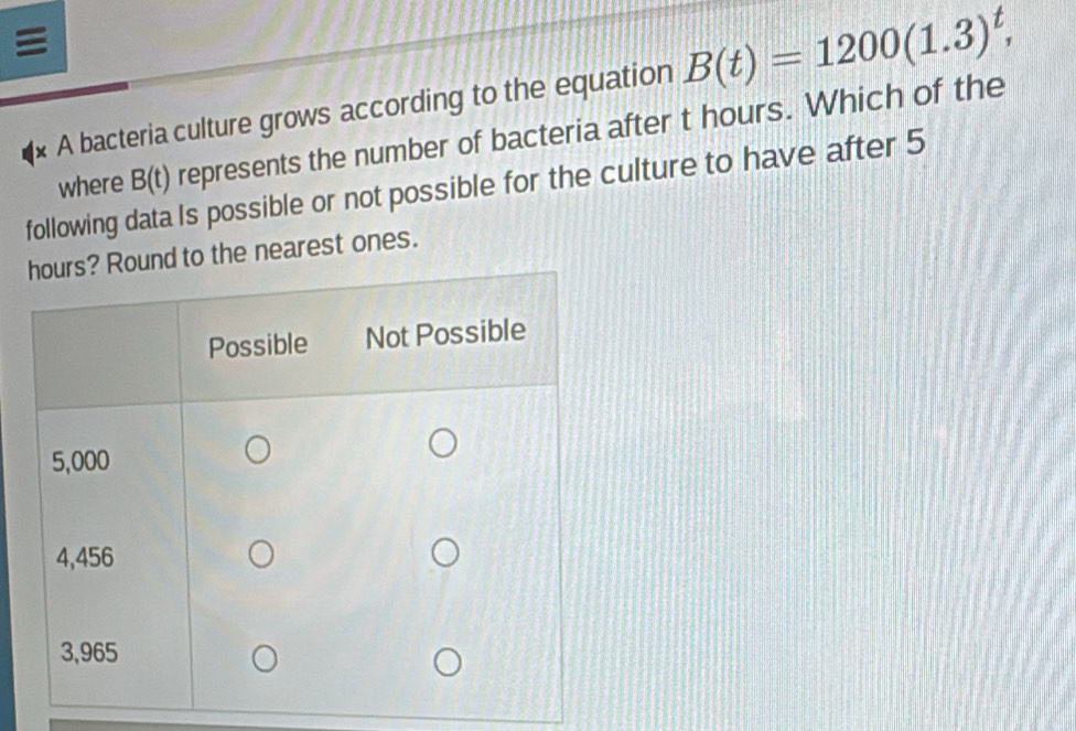 A bacteria culture grows according to the equation B(t)=1200(1.3)^t, 
following data Is possible or not possible for the culture to have after 5 where B(t) represents the number of bacteria after t hours. Which of the 
to the nearest ones.