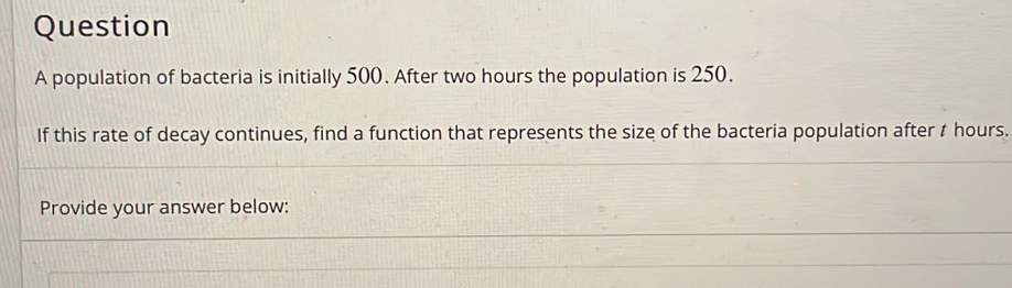 population of bacteria is initially 500. After two hours the population is 250. 
If this rate of decay continues, find a function that represents the size of the bacteria population after t hours. 
Provide your answer below: