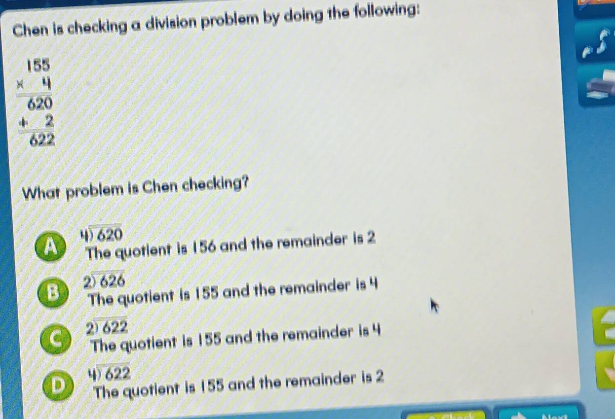 Chen is checking a division problem by doing the following:
beginarrayr 188 * 4 hline 620 +22 hline 022endarray
What problem is Chen checking?
beginarrayr 4encloselongdiv 620endarray
A The quotient is 156 and the remainder is 2
beginarrayr 2encloselongdiv 626endarray
B The quotient is 155 and the remainder is 4
C . ) )622
The quotient is 155 and the remainder is 4
beginarrayr 4encloselongdiv 622endarray
D The quotient is 155 and the remainder is 2