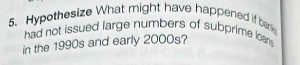 Hypothesize What might have happened if bank 
had not issued large numbers of subprime loans 
in the 1990s and early 2000s?