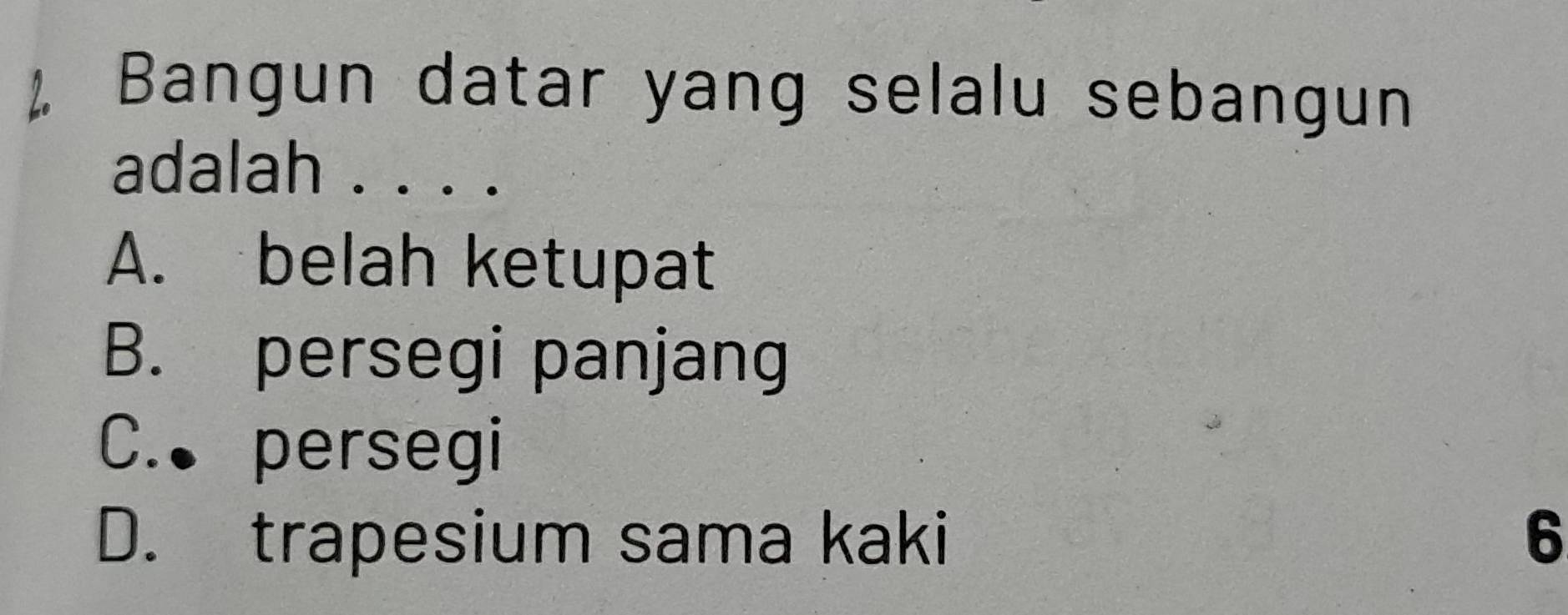 Bangun datar yang selalu sebangun
adalah . . . .
A. belah ketupat
B. persegi panjang
C. persegi
D. trapesium sama kaki 6