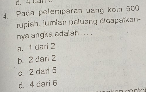 4 dan 6
4. Pada pelemparan uang koin 500
rupiah, jumlah peluang didapatkan-
nya angka adalah ... .
a. 1 dari 2
b. 2 dari 2
c. 2 dari 5
d. 4 dari 6