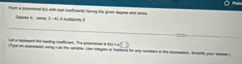 Po 
Poirm a polynomial f(x) with real cosfficients having the given degree and zeros.
Degree 4; zares: 2 - 4r. 4 multiplicity 2
_ 
_ 
Let a represent the leading cosfficient. The polynormal is f(x)=a(□ )
(Type an expressian using x as the variable. Use integers or fractions for any numbers in the expression. Simpiffy your enser)