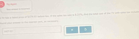 a Try Again 
Your enswer is incorrect. 
A TV has a listed price of $579.95 before tax. If the sales tax rate is 8.25%, find the total cost of the TV with sales tax include 
Round your answer to the nearest cent, as necessary.
5627.82
× 5