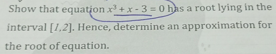 Show that equation x^3+x-3=0h as a root lying in the 
interval [1,2]. Hence, determine an approximation for 
the root of equation.