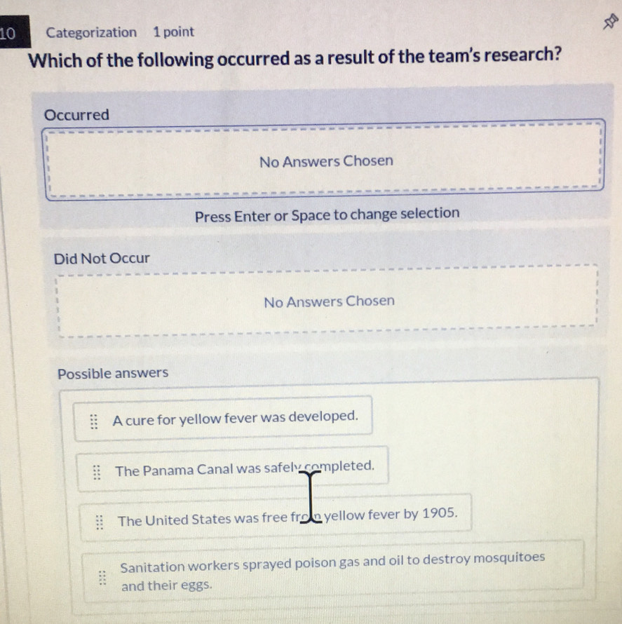 Categorization 1 point
Which of the following occurred as a result of the team's research?
Occurred
No Answers Chosen
Press Enter or Space to change selection
Did Not Occur
No Answers Chosen
Possible answers
A cure for yellow fever was developed.
The Panama Canal was safely completed.
The United States was free from yellow fever by 1905.
Sanitation workers sprayed poison gas and oil to destroy mosquitoes
and their eggs.