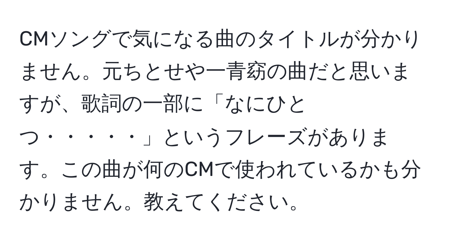 CMソングで気になる曲のタイトルが分かりません。元ちとせや一青窈の曲だと思いますが、歌詞の一部に「なにひとつ・・・・・」というフレーズがあります。この曲が何のCMで使われているかも分かりません。教えてください。