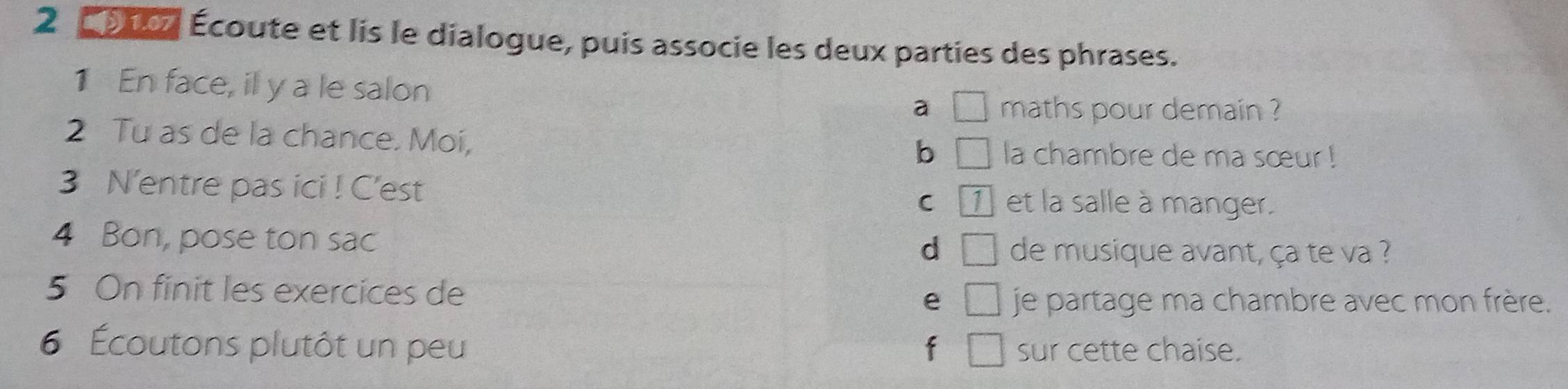 2 2 0007 Écoute et lis le dialogue, puis associe les deux parties des phrases.
1 En face, il y a le salon a □ maths pour demain ?
2 Tu as de la chance. Moi,
b □ la chambre de ma sœur !
3 N'entre pas ici ! C'est C 1 et la salle à manger.
4 Bon, pose ton sac de musique avant, ça te va ?
d □ 
5 On finit les exercices de
e □ je partage ma chambre avec mon frère.
6 Écoutons plutôt un peu f □ sur cette chaise.