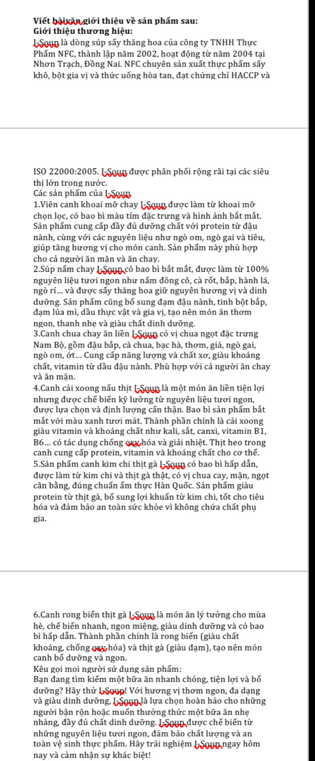 Viết bàivăn giới thiêu về sản phẩm sau:
Giới thiệu thương hiệu:
l Soup là dòng súp sấy thăng hoa của công ty TNHH Thực
Phẩm NFC, thành lập năm 2002, hoạt động từ năm 2004 tại
Nhơn Trạch, Đồng Nai. NFC chuyên sản xuất thực phẩm sấy
khô, bột gia vị và thức uống hòa tan, đạt chứng chỉ HACCP và
ISO 22000:2005. I Soup được phân phối rộng rãi tại các siêu
thị lớn trong nước.
Các sản phẩm của LSoup
1.Viên canh khoai mỡ chay I-Soup được làm từ khoai mỡ
chọn lọc, có bao bì màu tím đặc trưng và hình ảnh bắt mắt.
Sản phẩm cung cấp đầy đủ dưỡng chất với protein từ đậu
nành, cùng với các nguyên liệu như ngò om, ngò gai và tiêu,
giúp tăng hương vị cho món canh. Sản phẩm này phù hợp
cho cả người ăn mặn và ăn chay.
2.Súp nấm chay I Soun có bao bì bắt mắt, được làm từ 100%
nguyên liệu tươi ngon như nấm đông cô, cà rốt, bắp, hành lá,
ngò rí... và được sấy thăng hoa giữ nguyên hương vị và dinh
dưỡng. Sản phẩm cũng bổ sung đạm đậu nành, tinh bột bắp,
đạm lúa mì, dầu thực vật và gia vị, tạo nên món ăn thơm
ngon, thanh nhẹ và giàu chất dinh dưỡng.
3.Canh chua chay ăn liền I Soun có vị chua ngọt đặc trưng
Nam Bộ, gồm đậu bắp, cà chua, bạc hà, thơm, giá, ngò gai,
ngò om, ớt... Cung cấp năng lượng và chất xơ, giàu khoáng
chất, vitamin từ dầu đậu nành. Phù hợp với cả người ăn chay
và ăn mặn.
4.Canh cải xoong nấu thịt I-Soup là một món ăn liền tiện lợi
nhưng được chế biến kỹ lưỡng từ nguyên liệu tươi ngon,
được lựa chọn và định lượng cấn thận. Bao bì sản phẩm bắt
mắt với màu xanh tươi mát. Thành phần chính là cải xoong
giàu vitamin và khoáng chất như kali, sắt, canxi, vitamin B1,
B6... có tác dụng chống oxy hóa và giải nhiệt. Thịt heo trong
canh cung cấp protein, vitamin và khoáng chất cho cơ thể.
5.Sản phẩm canh kim chi thịt gà I-Soun có bao bì hấp dẫn,
được làm từ kim chi và thịt gà thật, có vị chua cay, mặn, ngọt
cân bằng, đúng chuẩn ẩm thực Hàn Quốc. Sản phẩm giàu
protein từ thịt gà, bổ sung lợi khuẩn từ kim chi, tốt cho tiêu
hóa và đảm bảo an toàn sức khỏe vì không chứa chất phụ
gia.
6.Canh rong biển thịt gà I-Soup là món ăn lý tưởng cho mùa
hè, chế biến nhanh, ngon miệng, giàu dinh dưỡng và có bao
bì hấp dẫn. Thành phần chính là rong biển (giàu chất
khoáng, chống oxy hóa) và thịt gà (giàu đạm), tạo nên món
canh bổ dưỡng và ngon.
Kêu gọi moi người sử dụng sản phẩm:
Bạn đang tìm kiếm một bữa ăn nhanh chóng, tiện lợi và bổ
dưỡng? Hãy thử L Soup! Với hương vị thơm ngon, đa dạng
và giàu dinh dưỡng, I Soun là lựa chọn hoàn hảo cho những
người bận rộn hoặc muốn thưởng thức một bữa ăn nhẹ
nhàng, đầy đủ chất dinh dưỡng. I-Soun được chế biến từ
những nguyên liệu tươi ngon, đảm bảo chất lượng và an
toàn vệ sinh thực phẩm. Hãy trải nghiệm I-Soun ngay hôm
nay và cảm nhận sự khác biệt!