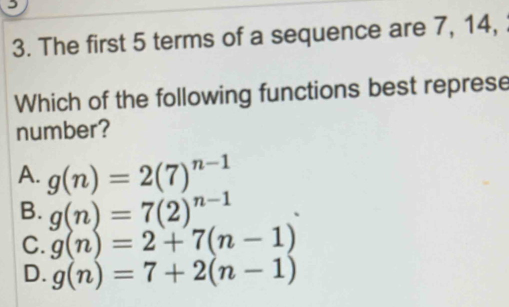 The first 5 terms of a sequence are 7, 14, 
Which of the following functions best represe
number?
A. g(n)=2(7)^n-1
B. g(n)=7(2)^n-1
C. g(n)=2+7(n-1)
D. g(n)=7+2(n-1)