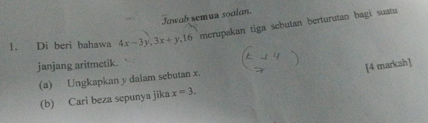 Jawab semua soalan. 
1. Di beri bahawa 4x-3y, 3x+y, 16 merupakan tiga sebutan berturutan bagi suatu 
janjang aritmetik. 
[4 markah] 
(a) Ungkapkan y dalam sebutan x. 
(b) Cari beza sepunya jika x=3.