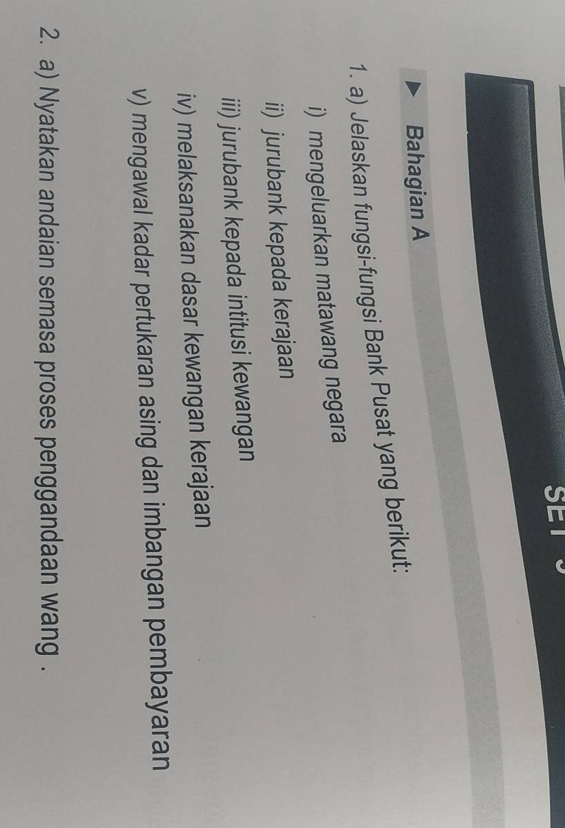 Bahagian A 
1. a) Jelaskan fungsi-fungsi Bank Pusat yang berikut: 
i) mengeluarkan matawang negara 
ii) jurubank kepada kerajaan 
iii) jurubank kepada intitusi kewangan 
iv) melaksanakan dasar kewangan kerajaan 
v) mengawal kadar pertukaran asing dan imbangan pembayaran 
2. a) Nyatakan andaian semasa proses penggandaan wang .