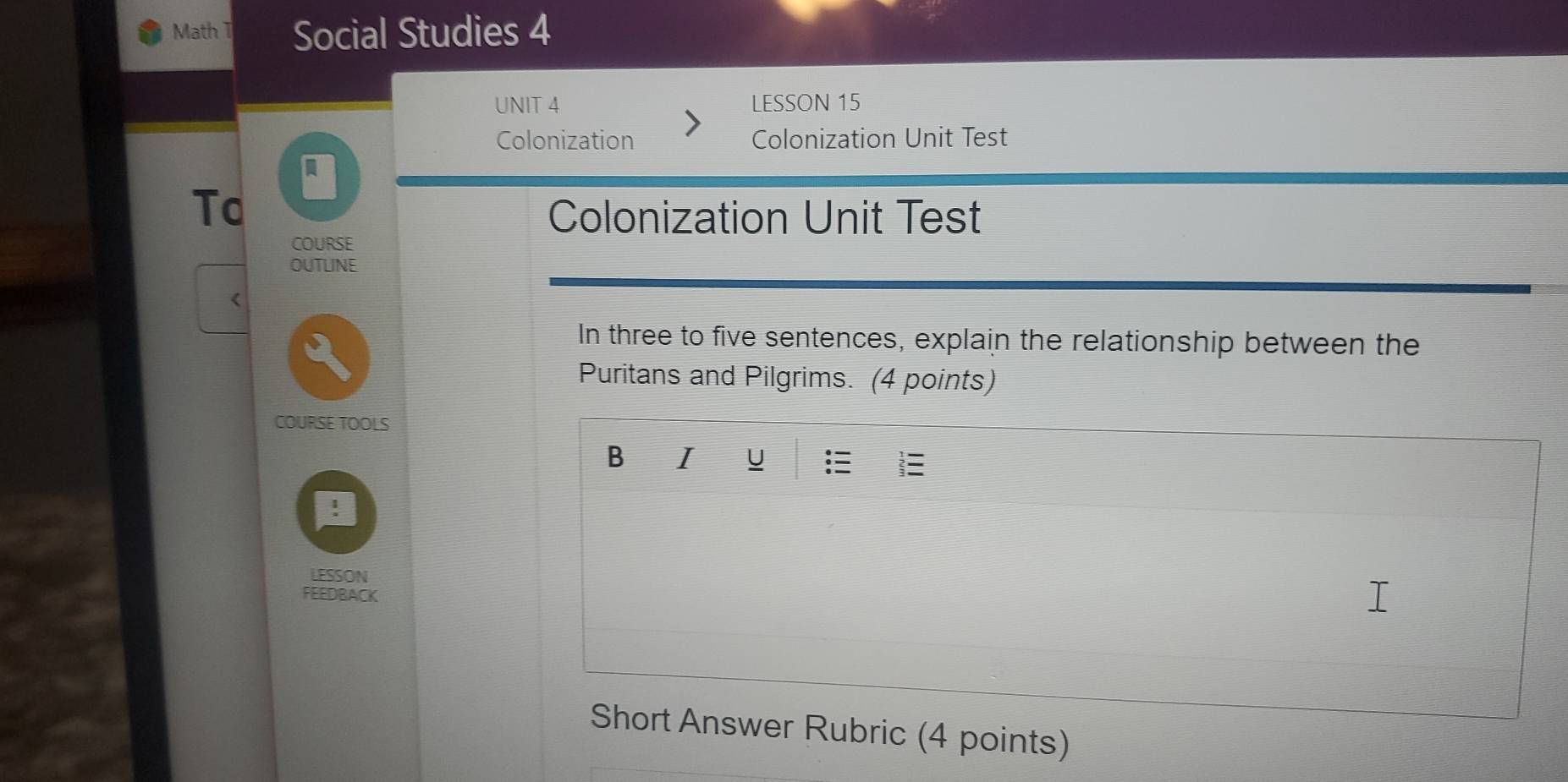 Math T Social Studies 4 
UNIT 4 LESSON 15 
Colonization Colonization Unit Test 
To 
Colonization Unit Test 
COURSE 
OUTLINE 
< 
In three to five sentences, explain the relationship between the 
Puritans and Pilgrims. (4 points) 
COURSE TOOLS 
B I U 
LESSON 
FEEDBACK 
Short Answer Rubric (4 points)