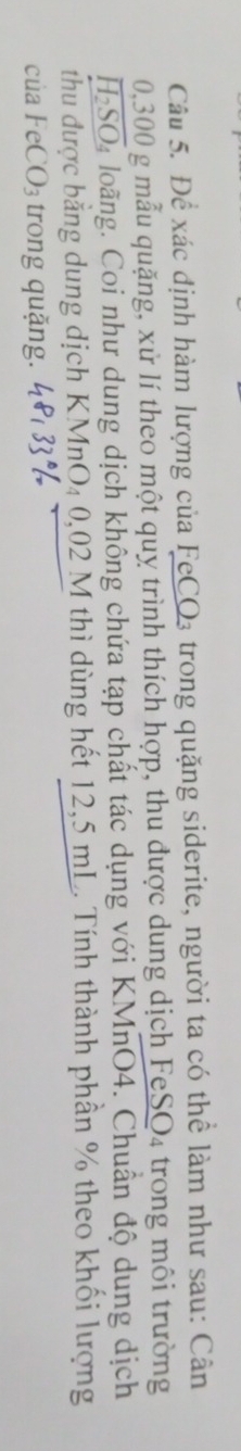 Để xác định hàm lượng của FeCO₃ trong quặng siderite, người ta có thể làm như sau: Cân
0,300 g mẫu quặng, xử lí theo một quỵ trình thích hợp, thu được dung dịch FeS O 4 trong môi trường
overline H_2SO h loãng. Coi như dung dịch không chứa tạp chất tác dụng với KMnO4. Chuẩn độ dung dịch 
thu được bằng dung dịch KMnO₄ 0,02 M thì dùng hết 12,5 mL. Tính thành phần % theo khối lượng 
của Fe CO_3 trong quặng.