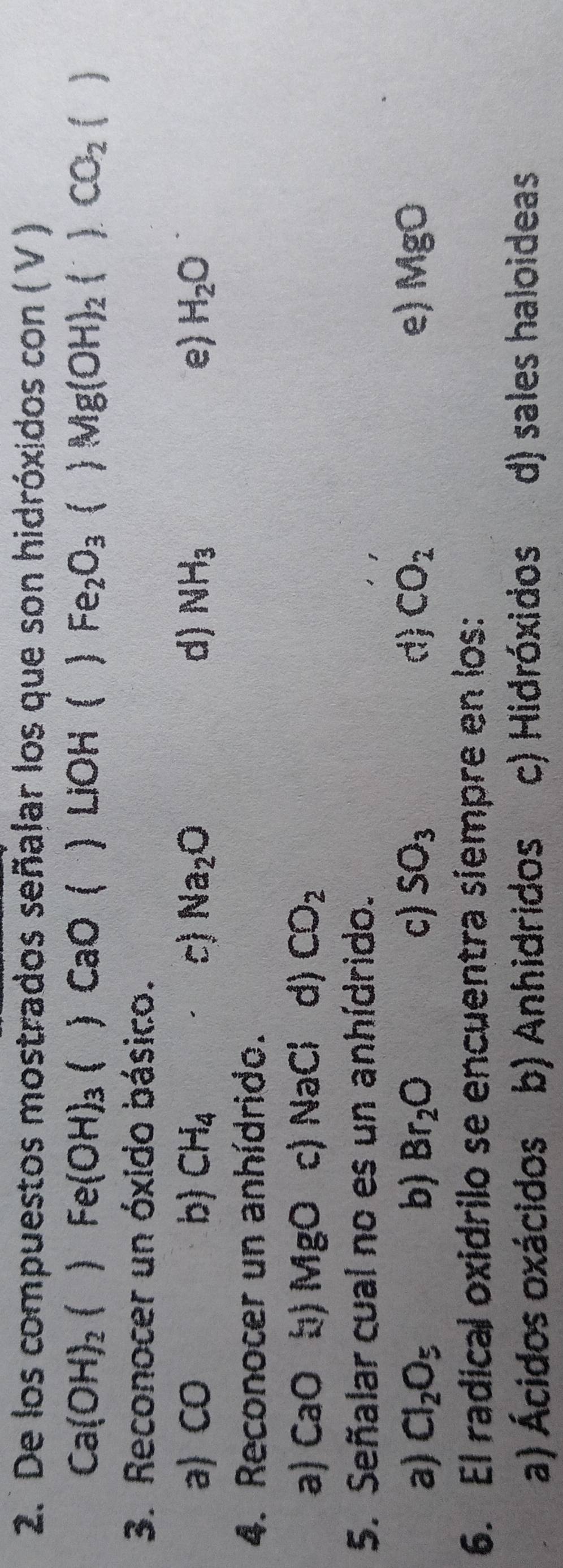 De los compuestos mostrados señalar los que son hidróxidos con ( V )
Fe(OH)_3
Ca(OH)_2 ) CaO (  LiOH  Fe_2O_3  Mg(OH)_2()CO_2()
3. Reconocer un óxido básico.
a) CO b) CH_4 c) Na_2O d) NH_3 e) H_2O
4. Reconocer un anhídrido.
a) ( _a b) MgO c) NaCl d) CO_2
5. Señalar cual no es un anhídrido.
a) Cl_2O_5 b) Br_2O c) SO_3 d) CO_2 e) MgO
6. El radical oxidrilo se encuentra siempre en los:
a) Ácidos oxácidos b) Anhidridos c) Hidróxidos d) sales haloideas