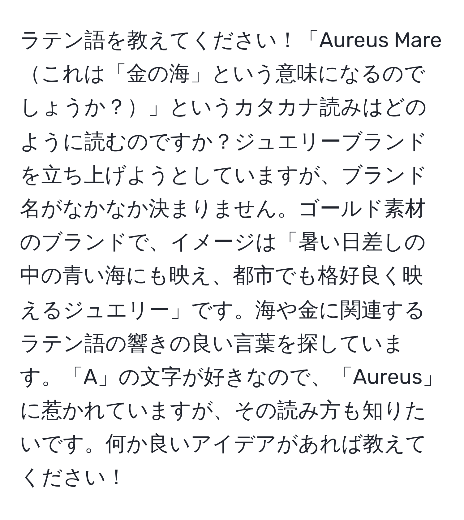 ラテン語を教えてください！「Aureus Mareこれは「金の海」という意味になるのでしょうか？」というカタカナ読みはどのように読むのですか？ジュエリーブランドを立ち上げようとしていますが、ブランド名がなかなか決まりません。ゴールド素材のブランドで、イメージは「暑い日差しの中の青い海にも映え、都市でも格好良く映えるジュエリー」です。海や金に関連するラテン語の響きの良い言葉を探しています。「A」の文字が好きなので、「Aureus」に惹かれていますが、その読み方も知りたいです。何か良いアイデアがあれば教えてください！