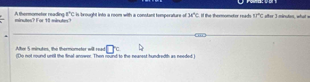 Poims; 00r1 
A thermometer reading 8°C is brought into a room with a constant temperature of 34°C If the thermometer reads 17°C after 3 minutes, what w
minutes? For 10 minutes? 
After 5 minutes, the thermometer will read □°C. 
(Do not round until the final answer. Then round to the nearest hundredth as needed.)