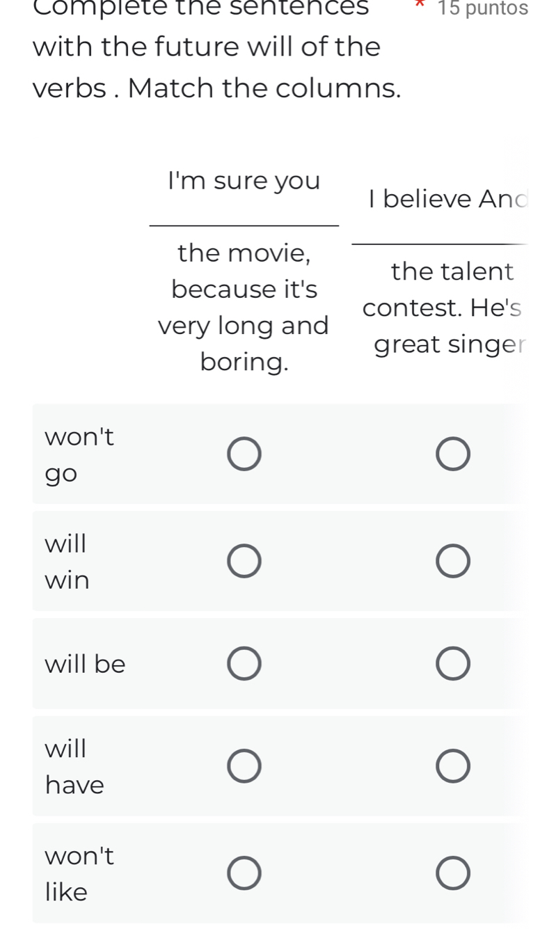 Complete the sentences 15 puntos
with the future will of the
verbs . Match the columns.
I'm sure you
_
I believe And
the movie,
_
the talent
because it's
contest. He's
very long and
great singer
boring.
won't
go
will
win
will be
will
have
won't
like