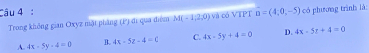 vector n=(4;0,-5) có phương trình là:
Trong khổng gian Oxyz mặt phâng (P) đi qua điểm M(-1;2;0) và có VTPT
A. 4x-5y-4=0 B. 4x-5z-4=0 C. 4x-5y+4=0 D. 4x-5z+4=0