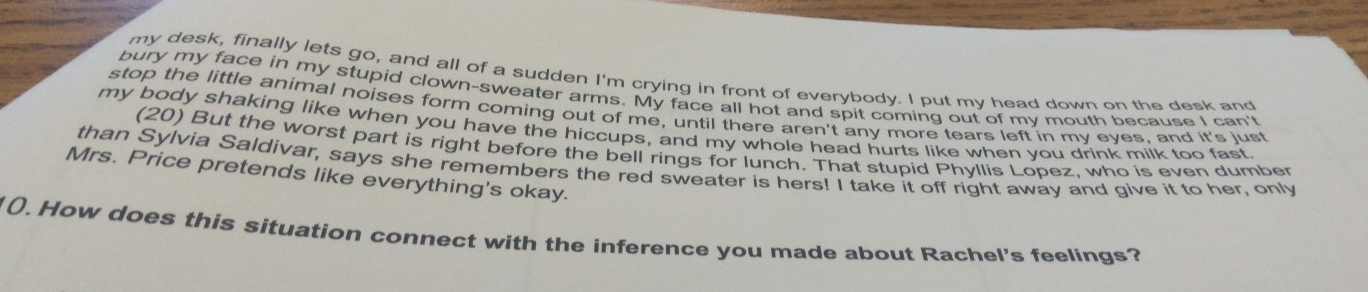 my desk, finally lets go, and all of a sudden I'm crying in front of everybody. I put my head down on the desk and 
bury my face in my stupid clown-sweater arms. My face all hot and spit coming out of my mouth because I can't 
stop the little animal noises form coming out of me, until there aren't any more tears left in my eyes, and it's just 
my body shaking like when you have the hiccups, and my whole head hurts like when you drink milk too fast. 
(20) But the worst part is right before the bell rings for lunch. That stupid Phyllis Lopez, who is even dumber 
than Sylvia Saldivar, says she remembers the red sweater is hers! I take it off right away and give it to her, only 
Mrs. Price pretends like everything's okay. 
(). How does this situation connect with the inference you made about Rachel's feelings?
