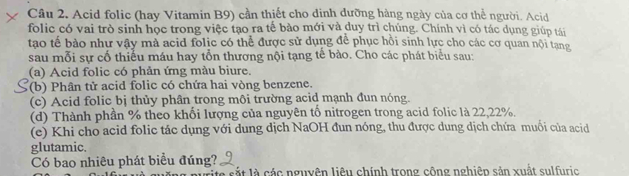 Acid folic (hay Vitamin B9) cần thiết cho dinh dưỡng hàng ngày của cơ thể người. Acid 
folic có vai trò sinh học trong việc tạo ra tế bào mới và duy trì chúng. Chính vì có tác dụng giúp tái 
tạo tế bào như vậy mà acid folic có thể được sử dụng để phục hồi sinh lực cho các cơ quan nội tạng 
sau mỗi sự cố thiếu máu hay tổn thương nội tạng tế bào. Cho các phát biểu sau: 
(a) Acid folic có phản ứng màu biure. 
(b) Phân tử acid folic có chứa hai vòng benzene. 
(c) Acid folic bị thủy phân trong môi trường acid mạnh đun nóng. 
(d) Thành phần % theo khối lượng của nguyên tố nitrogen trong acid folic là 22,22%. 
(e) Khi cho acid folic tác dụng với dung dịch NaOH đun nóng, thu được dung dịch chứa muối của acid 
glutamic. 
Có bao nhiêu phát biểu đúng? 
le sắt là các nguyên liêu chính trong công nghiêp sản xuất sulfuric