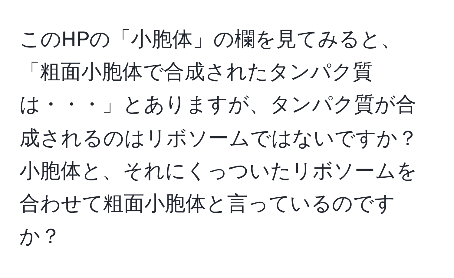 このHPの「小胞体」の欄を見てみると、「粗面小胞体で合成されたタンパク質は・・・」とありますが、タンパク質が合成されるのはリボソームではないですか？小胞体と、それにくっついたリボソームを合わせて粗面小胞体と言っているのですか？