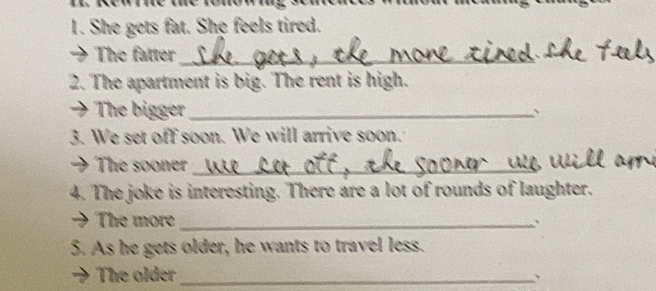 She gets fat. She feels tired. 
The fatter_ 
2. The apartment is big. The rent is high. 
The bigger_ 、 
3. We set off soon. We will arrive soon. 
The sooner_ 
4. The joke is interesting. There are a lot of rounds of laughter. 
The more_ 
5. As he gets older, he wants to travel less. 
The older_ 
、