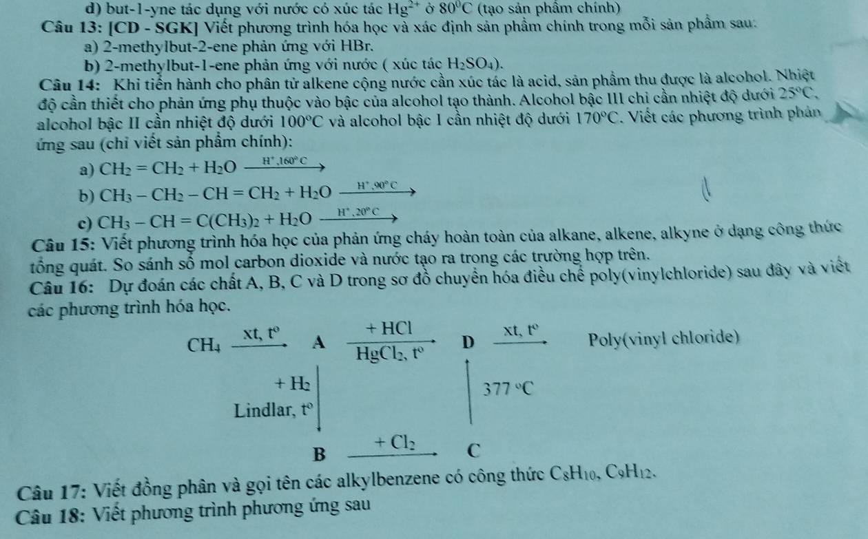 but-1-yne tác dụng với nước có xúc tác Hg^(2+) Ở 80°C (tạo sản phẩm chính)
Câu 13: [CD - SGK] Viết phương trình hóa học và xác định sản phầm chính trong mỗi sản phẩm sau.
a) 2-methylbut-2-ene phản ứng với HBr.
b) 2-methylbut-1-ene phản ứng với nước ( xúc tác H_2SO_4).
Câu 14: Khi tiến hành cho phân tử alkene cộng nước cần xúc tác là acid, sản phầm thu được là alcohol. Nhiệt
độ cần thiết cho phản ứng phụ thuộc vào bậc của alcohol tạo thành. Alcohol bậc III chỉ cần nhiệt độ dưới 25°C,
alcohol bậc II cần nhiệt độ dưới 100°C và alcohol bậc 1 cần nhiệt độ dưới 170°C. Viết các phương trình phản
ứng sau (chỉ viết sản phẩm chính):
a) CH_2=CH_2+H_2O_ H^+,160°C
b) CH_3-CH_2-CH=CH_2+H_2O_ H^+,90°C
c) CH_3-CH=C(CH_3)_2+H_2O_ H^+,20°C
Câu 15: Viết phương trình hóa học của phản ứng cháy hoàn toàn của alkane, alkene, alkyne ở dạng công thức
tổng quát. So sánh số mol carbon dioxide và nước tạo ra trong các trường hợp trên.
Câu 16: Dự đoán các chất A, B, C và D trong sơ đồ chuyển hóa điều chế poly(vinylchloride) sau đây và viết
các phương trình hóa học.
CH_4_ xt,t^0. A frac +HClHgCl_2,t^0. D _ xt,t^0. Poly(vinyl chloride)
+ H₂
377°C
Lindlar, t°
B +Cl_2 C
Câu 17: Viết đồng phân và gọi tên các alkylbenzene có công thức C_8H_10,C_9H_12.
Câu 18: Viết phương trình phương ứng sau